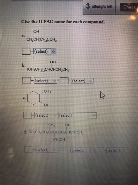3 attempts left Check Give the TUPAC name for each compound. OH CH,CH(CH, ACH (select) v OH b. CHsCH212CHCHCH2CHs (select) v (select) v CH (select) vl(select OH d. CH3CH CH2 CHCHCH2CHCH2CH3 CH CH select) H H select) H H Select