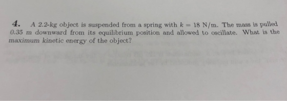 4. A 2.2-kg object is suspended from a spring with k 18 N/m. The mass is pulled 0.35 m downward from its equilibrium position and allowed to oscillate. What is the maximum kinetic energy of the object?