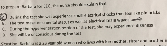 to prepare Barbara for EEG, the nurse should explain that A During the test she will experience small electrical shocks that