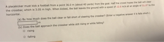 A placekicker must kick a football from a point 36.0 m (about 40 yards) from the goal. Half the crowd hopes the ball will cle