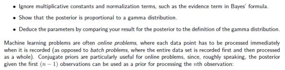 Ignore multiplicative constants and normalization terms, such as the evidence term in Bayes formula. Show that the posterior is proportional to a gamma distribution. . Deduce the parameters by comparing your result for the posterior to the definition of the gamma distribution. Machine learning problems are often online problems, where each data point has to be processed immediately when it is recorded (as opposed to batch problems, where the entire data set is recorded first and then processed as a whole). Conjugate priors are particularly useful for online problems, since, roughly speaking, the posterior given the first (n -1) observations can be used as a prior for processing the nth observation: