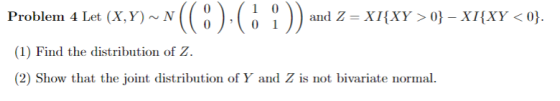 Problem 4 Let (X, Y)~ N and Z = X1(XY > 0}-X1(XY < 0} (1) Find the distribution of Z (2) Show that the joint distribution of Y and Z is not bivariate normal.