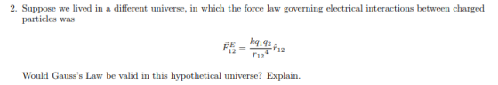 2. Suppose we lived in a different universe, in which the force law governing electrical interactions between charged particles was 12T12 r12 Would Gausss Law be valid in this hypothetical universe? Explain.