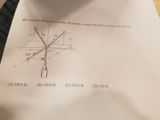 1B4. Determine the tension in cable AB needed to support the 500-lb cylinder (W- 200 Ib) TAB? TAG 6 fi 6 ft ft ft 6 TAD (A) 250.0 lb (B) 100.0 lb (C) 155.6 lb (D) 320 lb