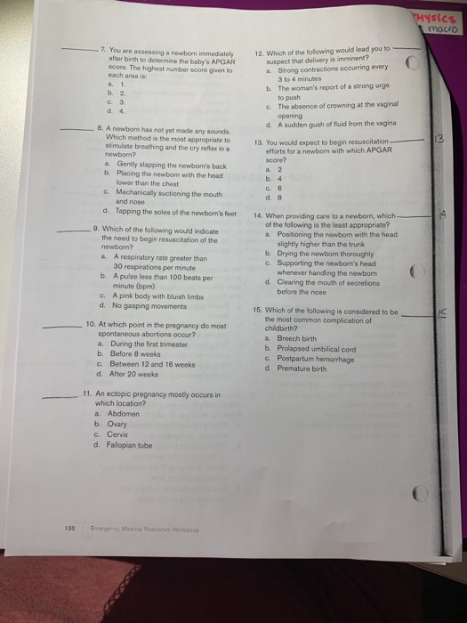 sics macro 7. You are assessing a newborn immed birth to detemine dately 12. Which of the following would lead you to score. The highest number soore given to of the fot? suspect that delivery is imminent? a. Strong contractions occurring every 3 to 4 minutes The womans report of a strong urge to push The absence of crowning at the vaginal opening b. b. 2 с.3. c. 8. A newborm has not yet made any sounds d. A sudden gush of fluid from the vagina Which method is the most appropriate to13 stimulate breathing and the cry reflex in a . You would expect to begin resuscitation efforts for a newborn with which APGAR newborn? a Gently slapping the newborns back b. Placing the newborn with the head score? b. 4 d. 8 lower than the chest Mochanically suctioning the mouth and nose c. d. Tapping the soles of the newborns feet 14. When providing care to a of the folowing is the least appropriate? a. Positioning the newbom with the head 9. Which of the following would indicate the need to begin resuscitation of the newbom? a. slightly higher than the trunk b. Drying the newborn thoroughly c. Supporting the newborns heac A respiratory rate greater than 30 respirations per minute A pulse less than 100 beats per minute (bpm) A pink body with bluish limbs whenever handling the newborn Clearing the mouth of secretions before the nose b. d. d. No gasping movements 15. Which of the following is considered to be the most common complication of chidbirth? a. Breech beth b. Prolapsed umbilical cord c. Postpartum hemorrhage d. Premature birth 10. At which point in the pregnancy do most spontaneous abortions occur? a. During the first trimester b. Before 8 weeks c. Between 12 and 16 weeks d. After 20 weeks 11. An ectopic pregnancy mostly occurs in which location? a. Abdomen b. Ovary c. Cervix 130 Emergency Med cal Response Workboak