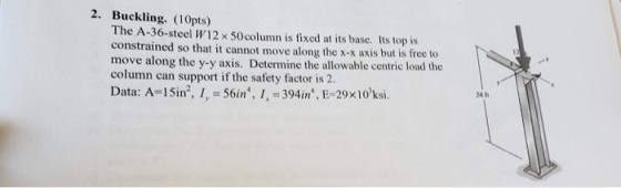 2. Buckling. (10pts) The A-36-steel W12 x 50 column is fixed at its base. Its top is constrained so that it cannot move along the x-x axis but is free to move along the y-y axis. Determine the allowable centric load the column can support if the safety factor is 2. Data: A= 1 Sin, 1, = 56in, 1.-394 in*, E-29x10,ksi.