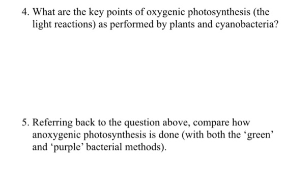 4. What are the key points of oxygenic photosynthesis (the light reactions) as performed by plants and cyanobacteria? 5. Referring back to the question above, compare how anoxygenic photosynthesis is done (with both the green and purple bacterial methods)