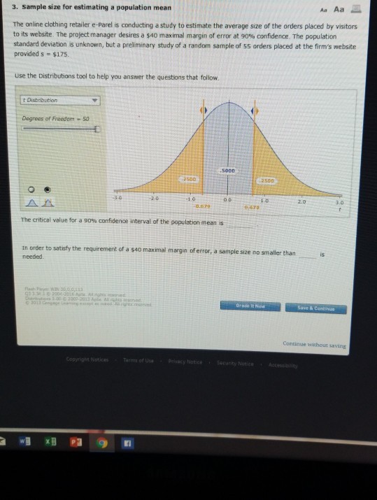 3. Sample size for estimating a population mean Aa Aa The online clothing retailer e-Parel is conducting a study to estimate the average size of the orders placed by visitors to its website The project manager desires a $40 maximal margin of error at 90% confidence The population standard deviation is unknown, but a preliminary study of a random sample of 55 orders placed at the firms website provided s $175. use the Distributions tool to help you answer the questions that follow t Distibution Degrees of Freedom 50 SOOD 500 1.0 2.0 3.0 6 479 The critical value for a 90% confidence interval of the population mean is in order to satisfy the requirement of a s4o maximal margin of error, a sample size no smaller than is needed Continue withour saving ce Ter of UseBrvacy NoticeSecurity Notce