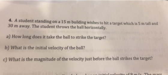 4. A student standing on a 15 m building wishes to hit a target which is 5 m tall and 30 m away. The student throws the ball