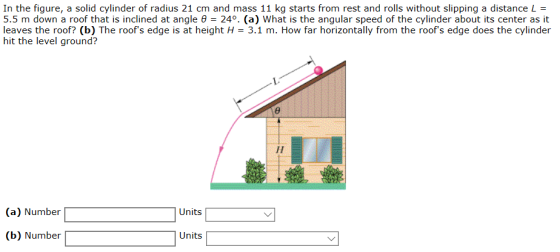In the figure, a solid cylinder of radius 21 cm and mass 11 kg starts from rest and rolls without slipping a distance L = 5.5 m down a roof that is inclined at angle θ = 24% (a) What is the angular speed of the cylinder about its center as it leaves the roof? (b) The roofs edge is at height H 3.1 m. How far horizontally from the roofs edge does the cylinder hit the level ground? Units (a) Number| (b) Number Units