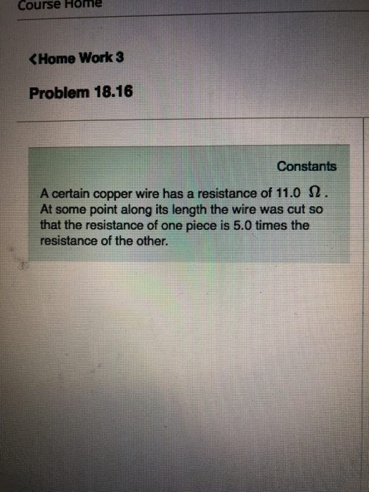 Course Home KHome Work 3 Problem 18.16 Constants A certain copper wire has a resistance of 11.0 Ω At some point along its length the wire was cut so that the resistance of one piece is 5.0 times the resistance of the other