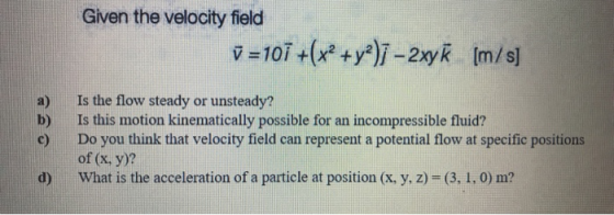 Given the velocity field ✓ =101 +(x2 + y2)ī -2xyk [m/s] b) Is the flow steady or unsteady? Is this motion kinematically possi