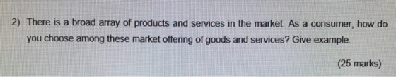 2) There is a broad array of products and services in the market. As a consumer, how do you choose among these market offering of goods and services? Give example. (25 marks)