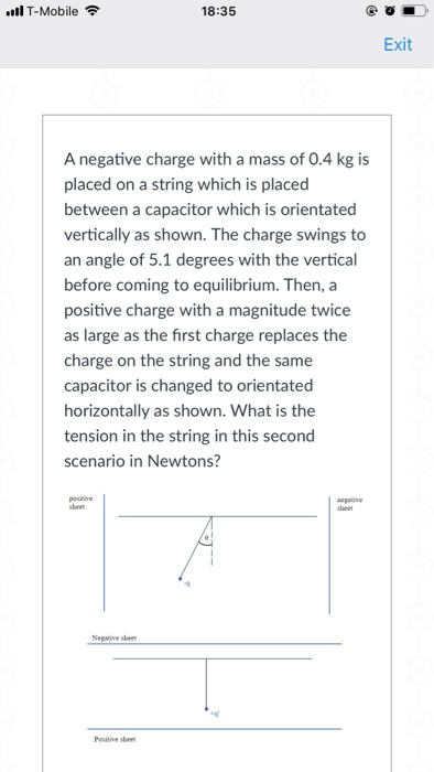 ll T-Mobile 18:35 Exit A negative charge with a mass of 0.4 kg is placed on a string which is placed between a capacitor which is orientated vertically as shown. The charge swings to an angle of 5.1 degrees with the vertical before coming to equilibrium. Then, a positive charge with a magnitude twice as large as the first charge replaces the charge on the string and the same capacitor is changed to orientated horizontally as shown. What is the tension in the string in this second scenario in Newtons? Negaive sbeet
