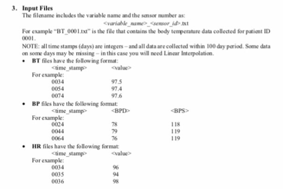 3. Input Files The filename includes the variable name and the sensor number as: variable name <sensor id txt For example BT 0001.txt is the file that contains the body temperature data collected for patient ID 0001 NOTE: al time stamps (days) are integers-and all data are collected within 100 day period. Some data on some days may be missing- in this case you will need Linear Interpolation BT files have the following format time stamp value> For example 0034 0054 0074 97.5 97.4 97.6 BP files have the following format: time stamp «В PD> BPS For example 0024 0044 0064 78 79 76 118 119 119 HR files have the following format: Stime stamp value> For example 0034 0035 0036 96 94 98