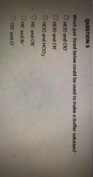 QUESTION 5 Which pair listed below could be used to make a buffer solution? O HCIO and CIO O HCIO and CN O HCIO and HCIO2 OHS