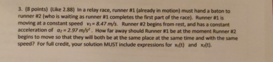 3, (8 points) (Like 2.88) In a relay race, runner #1 (already in motion) must hand a baton to runner #2 (who is waiting as runner #1 completes the first part of the race). Runner #1 is moving at a constant speed v 8.47 m/s. Runner #2 begins from rest, and has a constant acceleration of a: 2.97 m/s. How far away should Runner #1 be at the moment Runner #2 begins to move so that they will both be at the same place at the same time and with the same speed? For full credit, your solution MUST include expressions for xaft) and xlt).