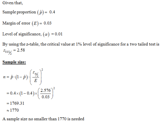 Given that, Sample proportion (P)-0-4 Margin of error (E) 0.03 Level of significance, (a) 0.01 By using the z-table, the critical value at 1 % level of significance for a two tailed test is oo 2.58 2o0% Sample size: n-p (1 oAx )o.ox 2.576 0.03 0.4x (1-0.4)x - -1769.31 1770 A sample size no smaller than 1770 is needed