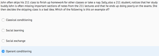 John often skips his 211 class to finish up homework for other classes or take a nap. Sally, also a 211 student, notices that her study buddy John is often missing important sections of notes from the 211 lectures and that he ends up doing poorly on the exams. She then decides the skipping class is a bad idea. Which of the following is this an example of? Classical conditioning Social learning Social exchange Operant conditioning