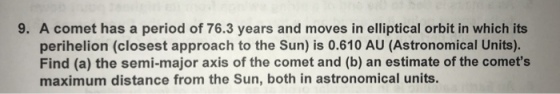 9. A comet has a period of 76.3 years and moves in elliptical orbit in which its perihelion (closest approach to the Sun) is 0.610 AU (Astronomical Units). Find (a) the semi-major axis of the comet and (b) an estimate of the comets maximum distance from the Sun, both in astronomical units