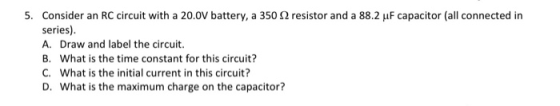 5. Consider an RC circuit with a 20.0V battery, a 350 S2 resistor and a 88.2 uf capacitor (all connected in series). A. Draw
