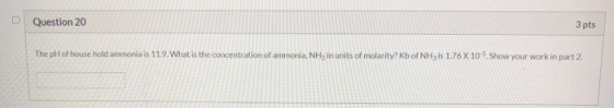 Question 20 3 pts The pH of household ammonia is 11.9. What is the concentration of ammonia, NH, in units of molarity? Kb of