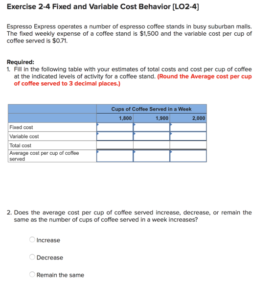 Exercise 2-4 Fixed and Variable Cost Behavior [LO2-4] Espresso Express operates a number of espresso coffee stands in busy suburban malls. The fixed weekly expense of a coffee stand is $1,500 and the variable cost per cup of coffee served is $0.71. Required: 1. Fill in the following table with your estimates of total costs and cost per cup of coffee at the indicated levels of activity for a coffee stand. (Round the Average cost per cup of coffee served to 3 decimal places.) Cups of Coffee Served in a Week 1,800 1,900 2,000 Fixed cost Variable cost Total cost Average cost per cup of coffee served 2. Does the average cost per cup of coffee served increase, decrease, or remain the same as the number of cups of coffee served in a week increases? Increase Decrease Remain the same