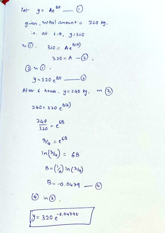 BE let y = te given, initial amount is 320 kg ie, al t-o, y =320 320 - Ae BCO) 320 - A © y = 3 20 e Bt After 6 hours, y = 240