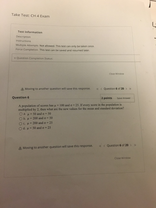 Take Test:CH 4 Exam Test Information Description Instructions Multiple Attempts Not allowed. This test can only be taken once. Force Completion This test can be saved and resumed later Question Completion Status: Close Window Δ Moving to another question will save this response. « < Question 6 of 20 > Question 6 2 pointsSave Answer A population of scores has μ-100 and σ 25. If every score in the population is multiplied by 2, then what are the new values for the mean and standard deviation? Oa.μ 50 and σ-50 b. I-200 and ơ 50 Oc, μ-200 and σ 25 Od.μ-50 and σ 25 << < Question 6 of 20 > » Moving to another question will save this response. Close Window
