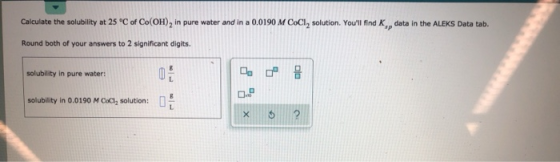 Calculate the solubility at 25 °C of Co(OH)2 in pure water and in a 0.0190 M COCI, solution. Youll find K, data in the ALEKS
