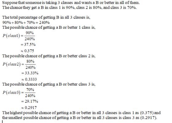 Suppose that someone is taking 3 classes and wants a B or better in all of them The chance they get a B in class 1 is 90%. class 2 is 80%, and class 3 is 70% The total percentage of getting B in all 3 classes is, 90% 80% 70%-240% Thepossible chance of getting a B or better 1 class is, P(class)-970 240% 37.5% 0.375 Thepossible chance of getting a B or better class 2 is, P(class2)- 0% 240% 33.33% x 0.3333 Thepossible chance of getting a B or better class 3 is, P (class 3) = 240% 70% 29. 17% 0.2917 Thehighest possible chance of getting a B or better in all 3 classes is class 1 as (0.375) and the smallest possible chance of getting a B or better in all 3 classes is class 3 as (0.2917)