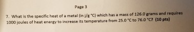 Page 3 7. What is the specific heat of a metal in Ve ch which has a mass of 126.0 grams and requires 1000 joules of heat energy to increase its temperature from 25.0 c to 76 C? (10 pts)