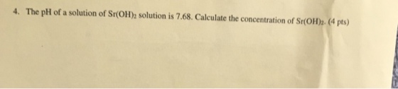 4. The pH of a solution of Sr(oH) solution is 7.68. Calculate the concentration of sr(oH2. (4 pts)