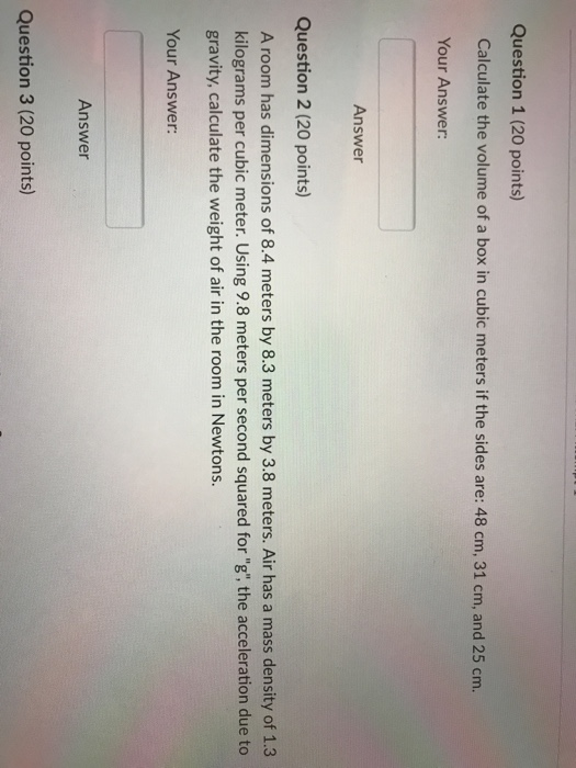 Question 1 (20 points) cm Your Answer Answer Question 2 (20 points) A room has dimensions of 8.4 meters by 8.3 meters by 3.8 meters. Air has a mass density of 1.3 kilograms per cubic meter. Using 9.8 meters per second squared for g, the acceleration due to gravity, calculate the weight of air in the room in Newtons. Your Answer: Answer Question 3 (20 points)