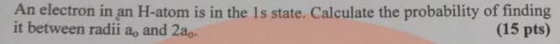 An electron in an H-atom is in the Is state. Calculate the probability of finding it between radii a, and 2a.. (15 pts)