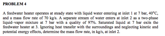 PROBLEM 4 A feedwater heater operates at steady state with liquid water entering at inlet 1 at 7 bar, 40°C, and a mass flow r