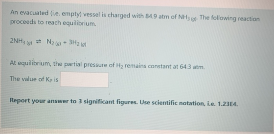 An evacuated (.e. empty) vessel is charged with 84.9 atm of NH3 (g). The following reaction proceeds to reach equilibrium. 2N