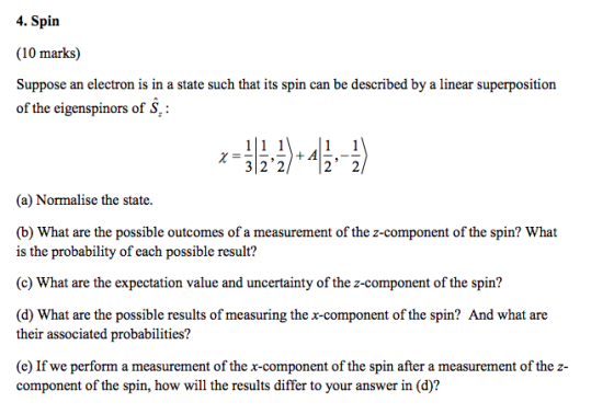 4. Spin (10 marks) Suppose an electron is in a state such that its spin can be described by a linear superposition of the eigenspinors of S +A 32 2/22 (a) Normalise the state. (b) What are the possible outcomes of a measurement of the z-component of the spin? What is the probability of each possible result? (c) What are the expectation value and uncertainty of the z-component of the spin? (d) What are the possible results of measuring the x-component of the spin? And what are their associated probabilities? (e) If we perform a measurement of the r-component of the spin after a measurement of the z- component of the spin, how will the results differ to your answer in (d)?