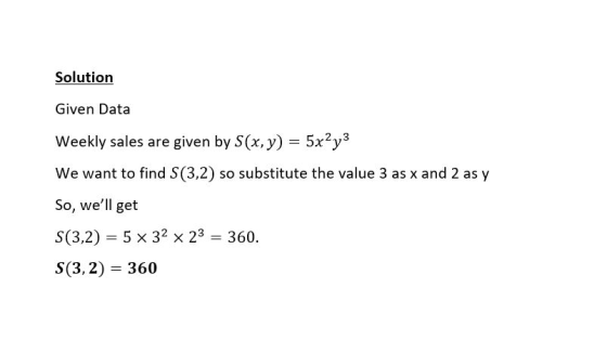 Solution Given Data Weekly sales are given by S(x, y) = 5x2y3 We want to find S(3,2) so substitute the value 3 as x and 2 as