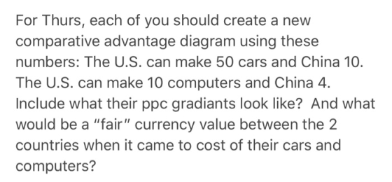 For Thurs, each of you should create a new comparative advantage diagram using these numbers: The U.S. can make 50 cars and China 10. The U.S. can make 10 computers and China 4. Include what their ppc gradiants look like? And what would be a fair currency value between the 2 countries when it came to cost of their cars and computers?