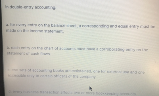 In double-entry accounting: a. for every entry on the balance sheet, a corresponding and equal entry must be made on the inco