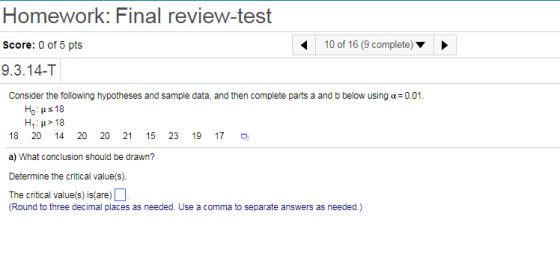 Homework: Final review-test Score: 0 of 5 pts 9.3.14-T 10 of 16 (9 complete)> Consider the following hypotheses and sample data, and then complete parts a and b below using a0.01. Ho: ? 18 18 20 14 20 20 21 15 a) What conclusion should be drawn? Determine the critical value(s). The critical value(s) is/are) 23 19 17 D (Round to three decimal places as needed. Use a comma to separate answers as needed.)