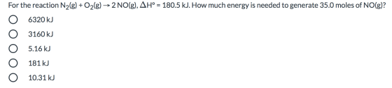 For the reaction N2(g) + O2(g) → 2 NO(g), AH° = 180.5 kJ. How much energy is needed to generate 35.0 moles of NO(g)? 6320 kj