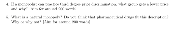 4. If a monopolist can practice third degree price discrimination, what group gets a lower price and why? [Aim for around 200