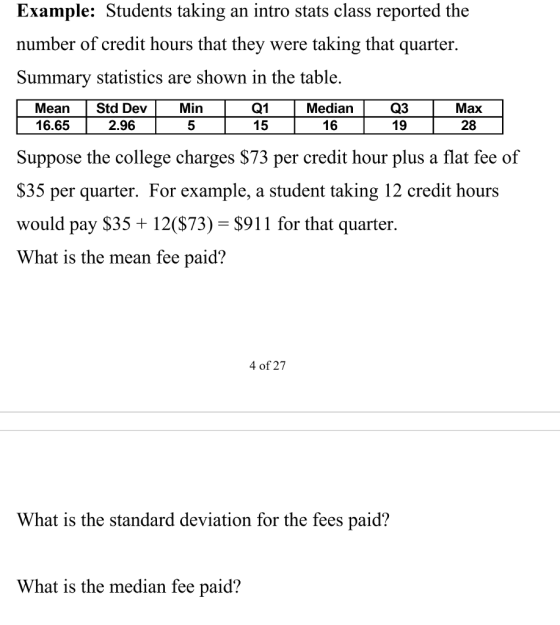 Example: Students taking an intro stats class reported the number of credit hours that they were taking that quarter. Summary statistics are shown in the table. MeanStd Dev Min 16.65 Q1 15 Median 16 Q3 19 Max 28 2.96 5 Suppose the college charges S73 per credit hour plus a flat fee of S35 per quarter. For example, a student taking 12 credit hours would pay $35 12(S73)-S911 for that quarter. What is the mean fee paid? 4 of 27 What is the standard deviation for the fees paid? What is the median fee paid?