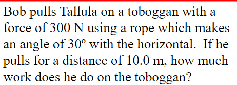 Bob pulls Tallula on a toboggan with force of 300 N using a rope which makes an angle of 30° with the horizontal. If he pulls