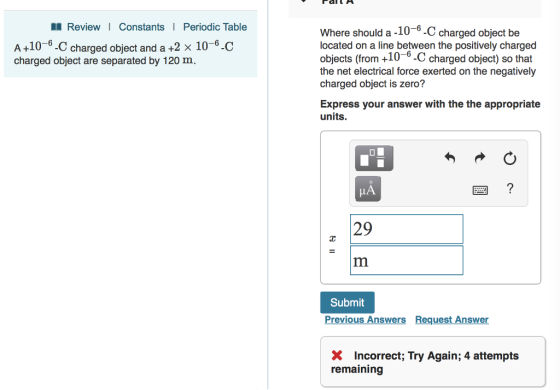 l Review I Constants Periodic Table Where should a -10-6-C charged object be located on a line between the positively charged objects (from +10 6-C charged object) so that the net electrical force exerted on the negatively charged object is zero? A+10-6-C charged object and a +2 x 10-6-C charged object are separated by 120 m Express your answer with the the appropriate units. 29 Submit Previous Answers Request Answer X Incorrect; Try Again; 4 attempts remaining