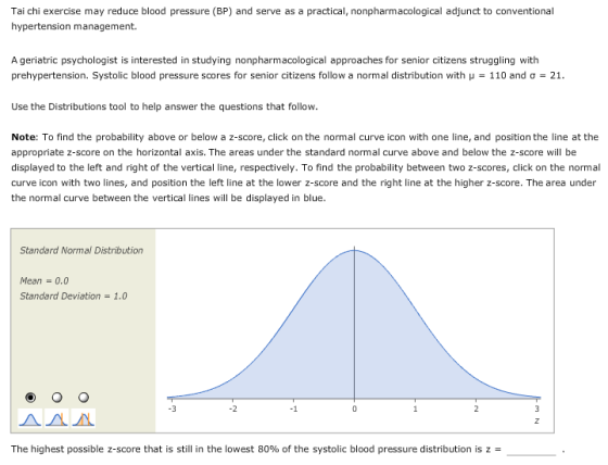Tai chi exercise may reduce blood pressure (BP) and serve as a practical, nonpharmacological adjunct to conventional hypertension management. A geriatric psychologist is interested in studying nonpharmacological approaches for senior citizens struggling with prehypertension. Systolic blood pressure scores for senior citizens follow a normal distribution with μ 110 and σ 21. Use the Distributions tool to help answer the questions that follow. Note: To find the probability above or below a z-score, click on the normal curve icon with one line, and position the line at the appropriate z-score on the horizontal axis. The areas under the standard normal curve above and below the z-score will be displayed to the left and right of the vertical line, respectively. To find the probability between two z-scores, click on the normal curve icon with two lines, and position the left line at the lower z-score and the right line at the higher z-score. The area under the normal curve between the vertical lines will be displayed in blue. Standard Normal Distribution Mean0.0 Standard Deviation1.0 -3 -1 ДАЛ The highest possible z-score that is still in the lowest 80% of the systolic blood pressure distribution is