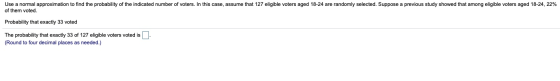 Use a normal approximation to find the probability of the indicated number of voters. In this case, assume that 127 eligible