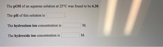 The pOH of an aqueous solution at 25°C was found to be 6.20. The pH of this solution is The hydronium ion concentration is Th